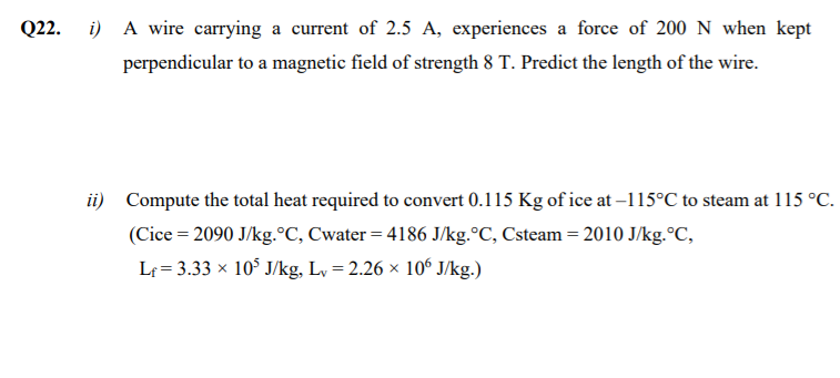 Q22. i) A wire carrying a current of 2.5 A, experiences a force of 200 N when kept
perpendicular to a magnetic field of strength 8 T. Predict the length of the wire.
ii) Compute the total heat required to convert 0.115 Kg of ice at –115°C to steam at 115 °C.
(Cice = 2090 J/kg.°C, Cwater = 4186 J/kg.°C, Csteam = 2010 J/kg.°C,
Lf = 3.33 × 10° J/kg, Lv = 2.26 × 106 J/kg.)
