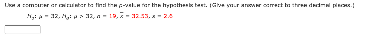 Use a computer or calculator to find the p-value for the hypothesis test. (Give your answer correct to three decimal places.)
Ho: H = 32, Ha: µ > 32, n = 19, x = 32.53, s = 2.6
