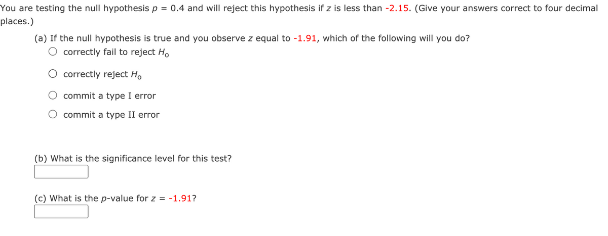 You are testing the null hypothesis p
0.4 and will reject this hypothesis if z is less than -2.15. (Give your answers correct to four decimal
places.)
(a) If the null hypothesis is true and you observe z equal to -1.91, which of the following will you do?
O correctly fail to reject H.
correctly reject Ho
commit a type I error
commit a type II error
(b) What is the significance level for this test?
(c) What is the p-value for z
= -1.91?
