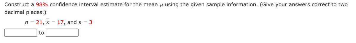 Construct a 98% confidence interval estimate for the mean u using the given sample information. (Give your answers correct to two
decimal places.)
n = 21, x =
17, and s
= 3
to
