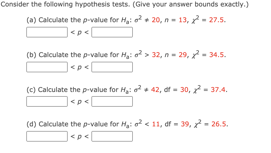 Consider the following hypothesis tests. (Give your answer bounds exactly.)
(a) Calculate the p-value for Ha: o + 20, n
13, x = 27.5.
< p <
(b) Calculate the p-value for Hạ: o2 > 32, n = 29, x = 34.5.
< p <
(c) Calculate the p-value for Hạ: o + 42, df = 30, x = 37.4.
< p <
(d) Calculate the p-value for H3: o² < 11, df = 39, x = 26.5.
< p <
