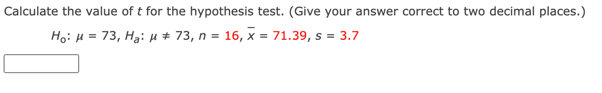 Calculate the value of t for the hypothesis test. (Give your answer correct to two decimal places.)
Ho: H
= 73, Hạ: µ + 73, n = 16, x = 71.39, s = 3.7

