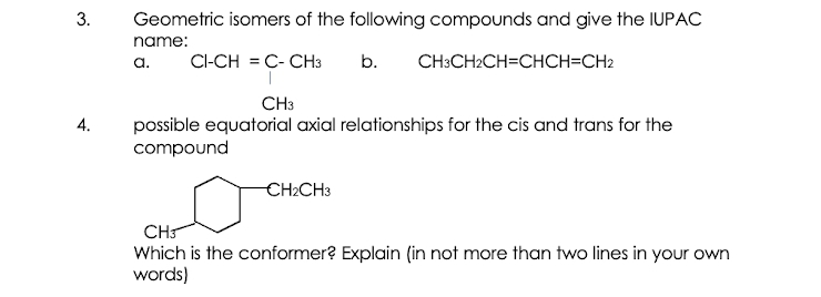3.
Geometric isomers of the following compounds and give the IUPAC
name:
a.
CI-CH = C- CH3
b.
CH3CH2CH=CHCH=CH2
CH3
4.
possible equatorial axial relationships for the cis and trans for the
compound
CH2CH3
CH
Which is the conformer? Explain (in not more than two lines in your own
words)
