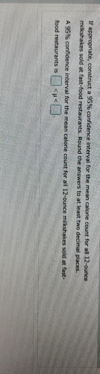 If appropriate, construct a 95% confidence interval for the mean calorie count for all 12-ounce
milkshakes sold at fast-food restaurants. Round the answers to at least two decimal places.
A 95% confidence interval for the mean calorie count for all 12-ounce milkshakes sold at fast-
food restaurants is
<µ<
