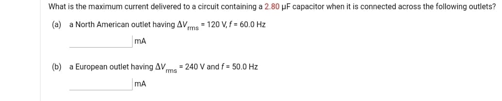What is the maximum current delivered to a circuit containing a 2.80 µF capacitor when it is connected across the following outlets?
(a)
a North American outlet having AV,
rms
= 120 V, f = 60.0 Hz
(b) a European outlet having AV,
= 240 V and f = 50.0 Hz
rms
mA
