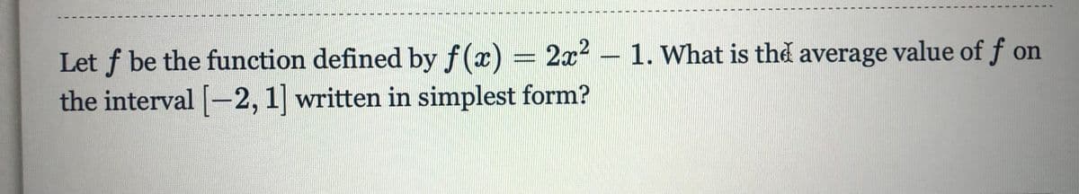 Let f be the function defined by f(x) = 2x2 – 1. What is the average value of f on
the interval [-2, 1] written in simplest form?
