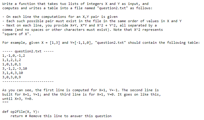 Write a function that takes two lists of integers X and Y as input, and
computes and writes a table into a file named "question2.txt" as follows:
- On each line the computations for an X,Y pair is given
Each such possible pair must exist in the file in the same order of values in X and Y
Next on each line, you provide X+Y, x*Y and X^2 + Y^2, all separated by a
comma (and no spaces or other characters must exist). Note that X^2 represents
"square of X".
For example, given X =
[1,3] and Y=[-1,1,0], "question2. txt" should contain the following table:
question2.txt
--- --
-----
1,-1,0,-1,2
1,1,2,1,2
1,0,1,0,1
3,-1,2,-3,10
3,1,4,3,10
3,0,3,0,9
As you can see, the first line is computed for X-1, Y--1. The second line is
built for X-1, Y=1; and the third line is for X=1, Y=0. It goes on like this,
until X=3, Y=0.
def op2file(X, Y):
return # Remove this line to answer this question
