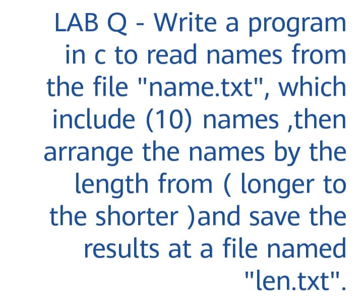 LAB Q - Write a program
in c to read names from
the file "name.txt", which
include (10) names ,then
arrange the names by the
length from ( longer to
the shorter )and save the
results at a file named
"len.txt".
