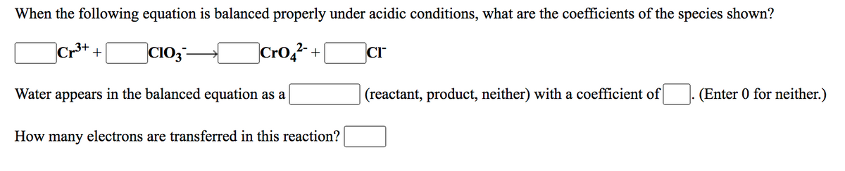 When the following equation is balanced properly under acidic conditions, what are the coefficients of the species shown?
CIO3-
Cro,2 +
CI
Water appears in the balanced equation as a
(reactant, product, neither) with a coefficient of
(Enter 0 for neither.)
How many electrons are transferred in this reaction?
