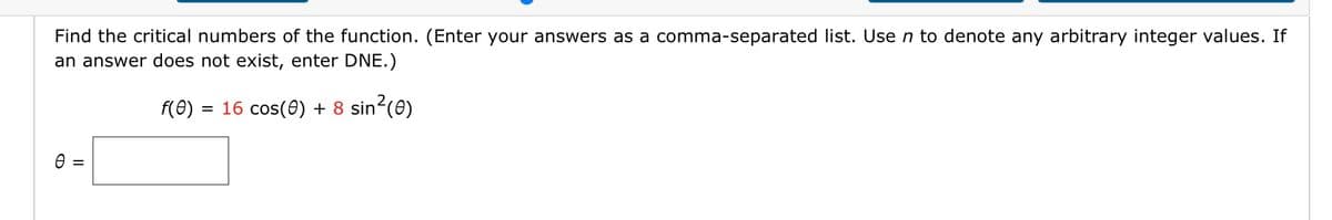 Find the critical numbers of the function. (Enter your answers as a comma-separated list. Use n to denote any arbitrary integer values. If
an answer does not exist, enter DNE.)
f(0) = 16 cos(0) + 8 sin²(0)
II