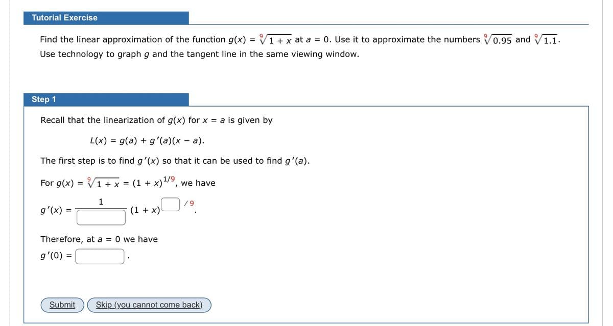 Tutorial Exercise
Find the linear approximation of the function g(x) = 1 + x at a = 0. Use it to approximate the numbers 0.95 and 1.1.
Use technology to graph g and the tangent line in the same viewing window.
Step 1
Recall that the linearization of g(x) for x = a is given by
L(x) = g(a) + g'(a)(x − a).
The first step is to find g'(x) so that it can be used to find g'(a).
For g(x)
g'(x) =
=
Submit
√1 + x =
1
(1+x) 1/9, we have
(1 + x)
Therefore, at a = 0 we have
g'(0) =
I
/9
Skip (you cannot come back)