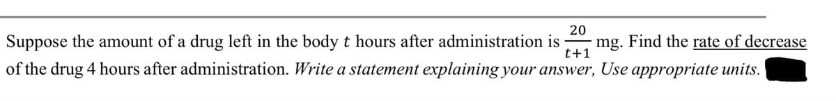 20
t+1
Suppose the amount of a drug left in the body t hours after administration is mg. Find the rate of decrease
of the drug 4 hours after administration. Write a statement explaining your answer, Use appropriate units.