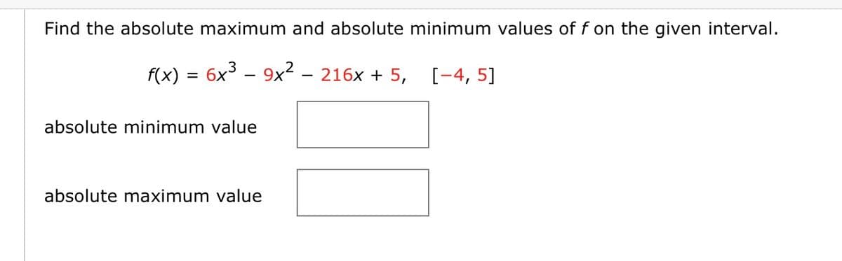 Find the absolute maximum and absolute minimum values of f on the given interval.
f(x) = 6x³ – 9x² - 216x + 5, [-4, 5]
absolute minimum value
absolute maximum value