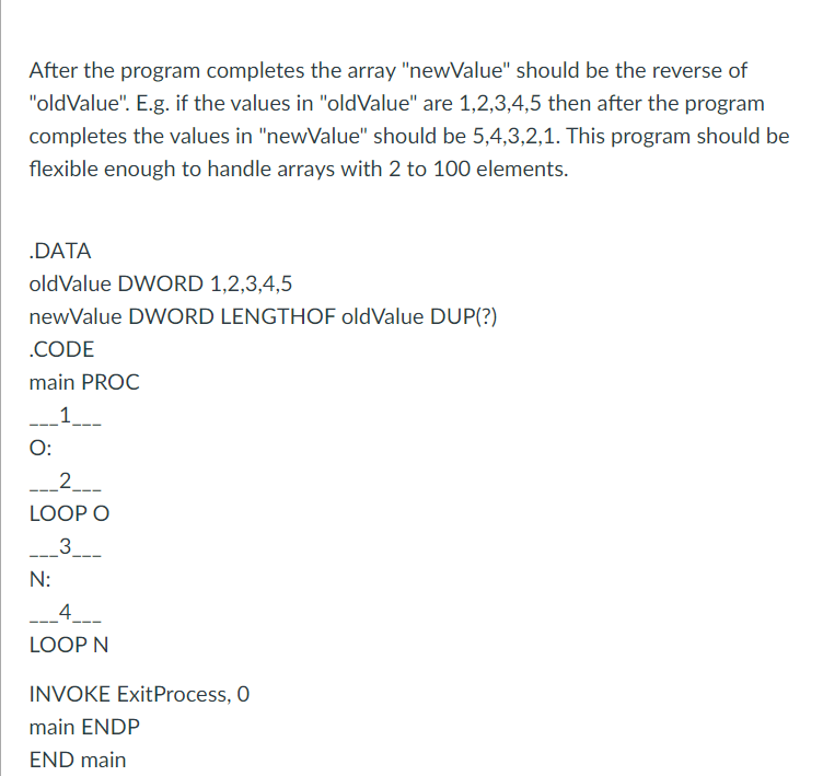 After the program completes the array "newValue" should be the reverse of
"oldValue". E.g. if the values in "oldValue" are 1,2,3,4,5 then after the program
completes the values in "newValue" should be 5,4,3,2,1. This program should be
flexible enough to handle arrays with 2 to 100 elements.
.DATA
oldValue DWORD 1,2,3,4,5
newValue DWORD LENGTHOF oldValue DUP(?)
.CODE
main PROC
_1_
O:
2_
LOOP O
3
N:
_4_
LOOP N
INVOKE ExitProcess, O
main ENDP
END main

