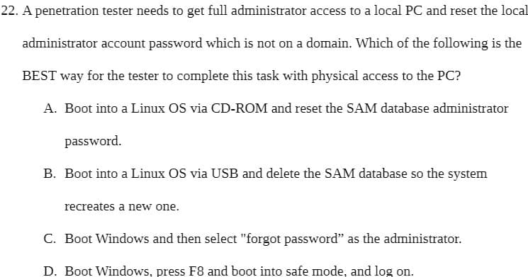 22. A penetration tester needs to get full administrator access to a local PC and reset the local
administrator account password which is not on a domain. Which of the following is the
BEST way for the tester to complete this task with physical access to the PC?
A. Boot into a Linux OS via CD-ROM and reset the SAM database administrator
password.
B. Boot into a Linux OS via USB and delete the SAM database so the system
recreates a new one.
C. Boot Windows and then select "forgot password" as the administrator.
D. Boot Windows, press F8 and boot into safe mode, and log on.
