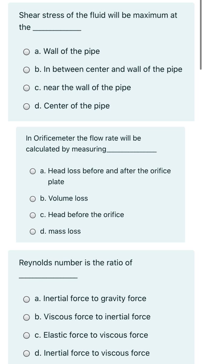 Shear stress of the fluid will be maximum at
the
O a. Wall of the pipe
O b. In between center and wall of the pipe
c. near the wall of the pipe
d. Center of the pipe
In Orificemeter the flow rate will be
calculated by measuring.
a. Head loss before and after the orifice
plate
O b. Volume loss
O c. Head before the orifice
d. mass loss
Reynolds number is the ratio of
a. Inertial force to gravity force
b. Viscous force to inertial force
O c. Elastic force to viscous force
O d. Inertial force to viscous force

