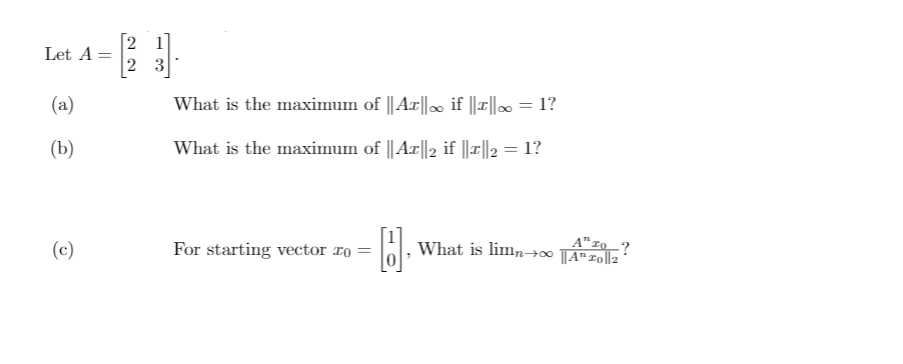 2 1
2 3
Let A =
(a)
What is the maximum of ||Ax||. if ||||∞ = 1?
(b)
What is the maximum of ||Ax||2 if ||x||2 = 1?
(c)
A" I0?
H. What is limn→∞ TAT0||2
For starting vector ro
