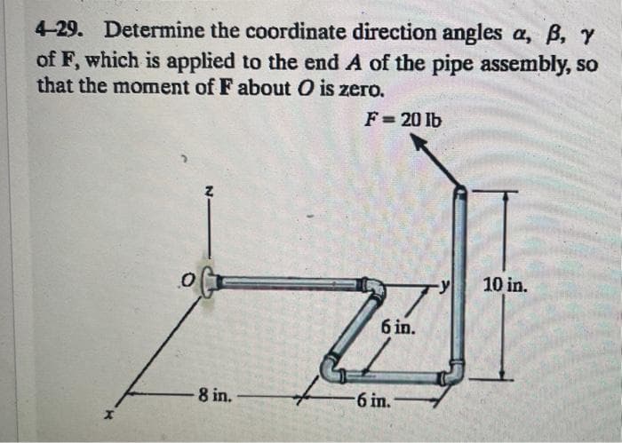 4-29. Determine the coordinate direction angles a, B, Y
of F, which is applied to the end A of the pipe assembly, so
that the moment of F about O is zero.
F= 20 lb
10 in.
6 in.
8 in.
6 in.
