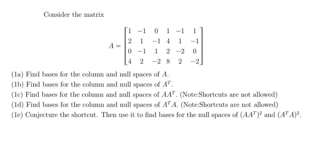 Consider the matrix
1 -1
0 1
-1
1
1
-1 4
1
-1
A =
0 -1
1
2 -2
4
-2 8
-2
(la) Find bases for the column and null spaces of A.
(1b) Find bases for the column and null spaces of AT.
(lc) Find bases for the column and null spaces of AAT. (Note:Shortcuts are not allowed)
(1d) Find bases for the column and null spaces of ATA. (Note:Shortcuts are not allowed)
(le) Conjecture the shortcut. Then use it to find bases for the null spaces of (AA")² and (AT A)².
