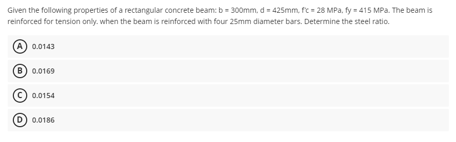 Given the following properties of a rectangular concrete beam: b = 300mm, d = 425mm, f'c = 28 MPa, fy = 415 MPa. The beam is
reinforced for tension only. when the beam is reinforced with four 25mm diameter bars. Determine the steel ratio.
(A) 0.0143
(B) 0.0169
c) 0.0154
D) 0.0186
