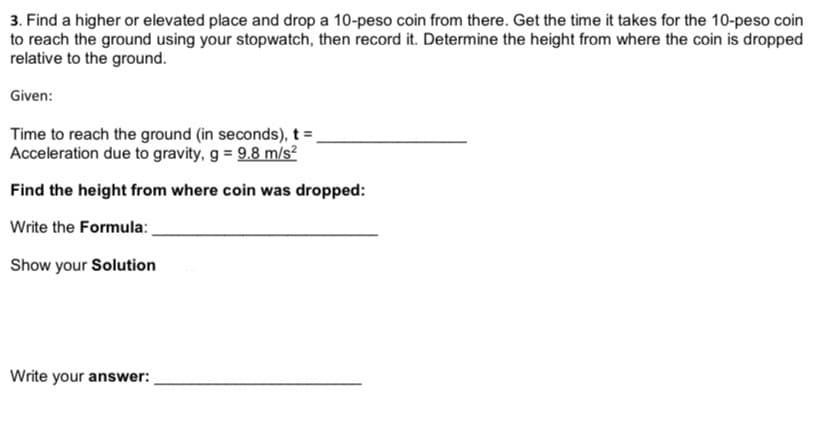 3. Find a higher or elevated place and drop a 10-peso coin from there. Get the time it takes for the 10-peso coin
to reach the ground using your stopwatch, then record it. Determine the height from where the coin is dropped
relative to the ground.
Given:
Time to reach the ground (in seconds), t =
Acceleration due to gravity, g = 9.8 m/s?
Find the height from where coin was dropped:
Write the Formula:
Show your Solution
Write your answer:
