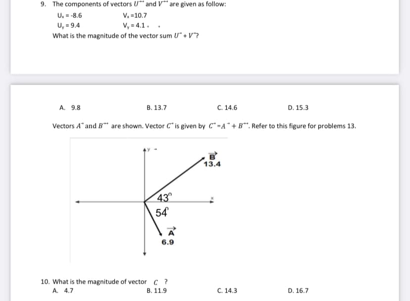 9. The components of vectors U** and V** are given as follow:
U, = -8.6
U, = 9.4
V. =10.7
V, = 4.1.
What is the magnitude of the vector sum U* + V*?
A. 9.8
В. 13.7
C. 14.6
D. 15.3
Vectors A" and B** are shown. Vector C* is given by C* =A*+B*. Refer to this figure for problems 13.
13.4
43
54
6.9
10. What is the magnitude of vector C ?
В. 11.9
А. 4.7
C. 14.3
D. 16.7
