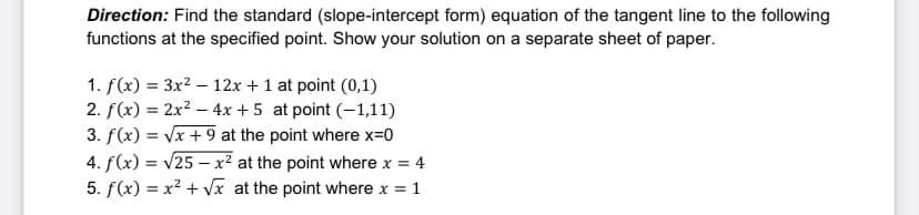 Direction: Find the standard (slope-intercept form) equation of the tangent line to the following
functions at the specified point. Show your solution on a separate sheet of paper.
1. f(x) = 3x? – 12x +1 at point (0,1)
2. f(x) = 2x² – 4x + 5 at point (-1,11)
3. f(x) = Vx + 9 at the point where x=0
4. f(x) = v25 – x² at the point where x = 4
5. f(x) = x² + Vx at the point where x = 1
%3D
