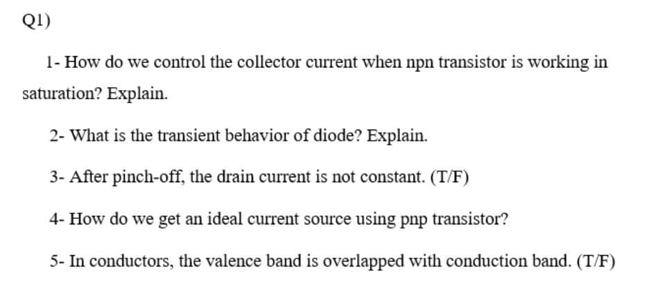 Q1)
1- How do we control the collector current when npn transistor is working in
saturation? Explain.
2- What is the transient behavior of diode? Explain.
3- After pinch-off, the drain current is not constant. (T/F)
4- How do we get an ideal current source using pnp transistor?
5- In conductors, the valence band is overlapped with conduction band. (T/F)
