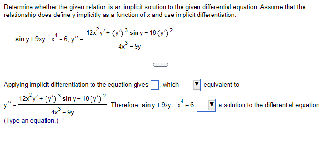 Determine whether the given relation is an implicit solution to the given differential equation. Assume that the
relationship does define y implicitly as a function of x and use implicit differentiation.
12x²y' + (y')³ siny-18 (y')²
3
4x² - 9y
4
sin y + 9xy - x* = 6, y'=-
Applying implicit differentiation to the equation gives which
2
y" =
12x²y' + (y) ³ siny-18 (y)²
3
4x - 9y
(Type an equation.)
-. Therefore, sin y + 9xy - x* = 6
equivalent to
a solution to the differential equation.