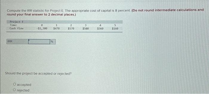 Compute the IRR statistic for Project E. The appropriate cost of capital is 8 percent. (Do not round intermediate calculations and
round your final answer to 2 decimal places.)
Project E
Time:
Cash flow
IRR
0
-$1,300
O accepted
O rejected
1
$470
%
2
$570
Should the project be accepted or rejected?
3
$580
4
$360
5
$160