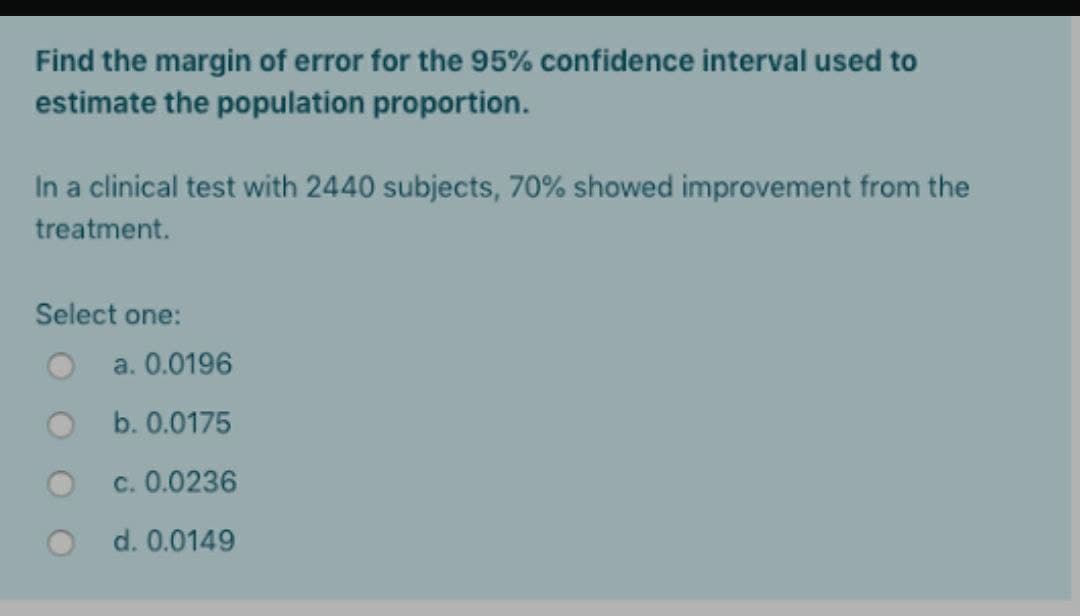 Find the margin of error for the 95% confidence interval used to
estimate the population proportion.
In a clinical test with 2440 subjects, 70% showed improvement from the
treatment.
Select one:
a. 0.0196
b. 0.0175
c. 0.0236
d. 0.0149