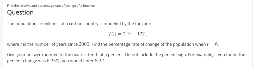 Find the relative and percentage rate of change of a function
Question
The population, in millions, of a certain country is modeled by the function
f(t) = 2.1t + 127,
where t is the number of years since 2000. Find the percentage rate of change of the population when t = 6.
Give your answer rounded to the nearest tenth of a percent. Do not include the percent sign. For example, if you found the
percent change was 6.23%, you would enter 6.2."
