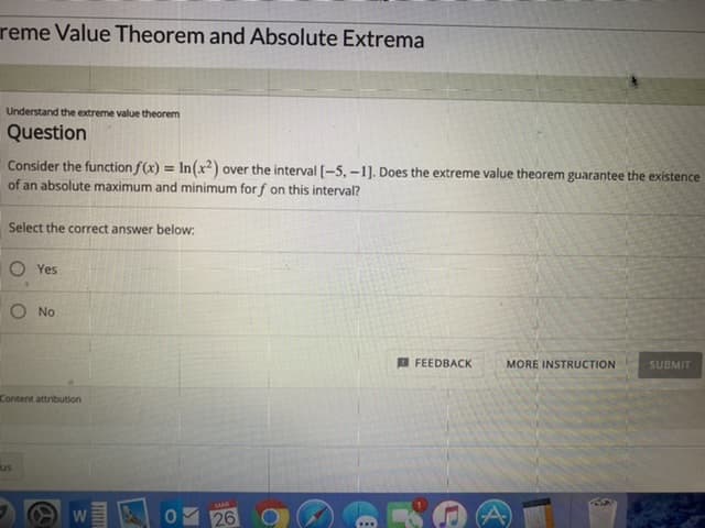 reme Value Theorem and Absolute Extrema
Understand the extreme value theorem
Question
Consider the function f(x) = In(x) over the interval [-5, -1]. Does the extreme value theorem guarantee the existence
of an absolute maximum and minimum for f on this interval?
%3D
Select the correct answer below:
O Yes
O No
E FEEDBACK
MORE INSTRUCTION
SUBMIT
Content attribution
us
MAR
26
TO
