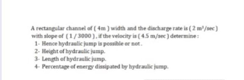 A rectangular channel of (4m) width and the discharge rate is (2 m³/sec)
with slope of (1/3000), if the velocity is (4.5 m/sec) determine:
1- Hence hydraulic jump is possible or not.
2- Height of hydraulic jump.
3- Length of hydraulic jump.
4- Percentage of energy dissipated by hydraulic jump.