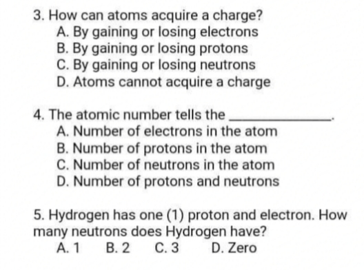 3. How can atoms acquire a charge?
A. By gaining or losing electrons
B. By gaining or losing protons
C. By gaining or losing neutrons
D. Atoms cannot acquire a charge
4. The atomic number tells the
A. Number of electrons in the atom
B. Number of protons in the atom
C. Number of neutrons in the atom
D. Number of protons and neutrons
5. Hydrogen has one (1) proton and electron. How
many neutrons does Hydrogen have?
С. 3
А. 1
В. 2
D. Zero
