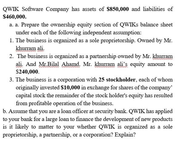 QWIK Software Company has assets of $850,000 and liabilities of
$460,000.
a. a. Prepare the ownership equity section of QWIKS balance sheet
under each of the following independent assumption:
1. The business is organized as a sole proprietorship. Owned by Mr.
khurram ali.
2. The business is organized as a partnership owned by Mr. khurram
ali. And Mr.Bilal Ahamd. Mr. khurram ali's equity amount to
$240,000.
3. The business is a corporation with 25 stockholder, each of whom
originally invested $10,000 in exchange for shares of the company
capital stock the remainder of the stock holder's equity has resulted
from profitable operation of the business.
b. Assume that you are a loan officer at security bank. QWIK has applied
to your bank for a large loan to finance the development of new products
is it likely to matter to your whether QWIK is organized as a sole
proprietorship, a partnership, or a corporation? Explain?
