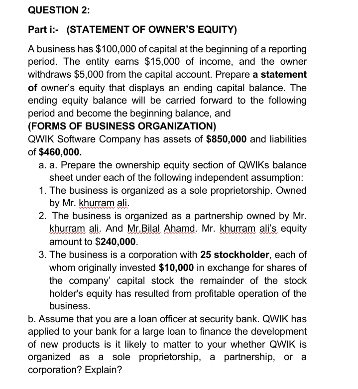 QUESTION 2:
Part i:- (STATEMENT OF OWNER'S EQUITY)
A business has $100,000 of capital at the beginning of a reporting
period. The entity earns $15,000 of income, and the owner
withdraws $5,000 from the capital account. Prepare a statement
of owner's equity that displays an ending capital balance. The
ending equity balance will be carried forward to the following
period and become the beginning balance, and
(FORMS OF BUSINESS ORGANIZATION)
QWIK Software Company has assets of $850,000 and liabilities
of $460,000.
a. a. Prepare the ownership equity section of QWIKS balance
sheet under each of the following independent assumption:
1. The business is organized as a sole proprietorship. Owned
by Mr. khurram ali.
2. The business is organized as a partnership owned by Mr.
khurram ali. And Mr.Bilal Ahamd. Mr. khurram ali's equity
amount to $240,000.
3. The business is a corporation with 25 stockholder, each of
whom originally invested $10,000 in exchange for shares of
the company' capital stock the remainder of the stock
holder's equity has resulted from profitable operation of the
business.
b. Assume that you are a loan officer at security bank. QWIK has
applied to your bank for a large loan to finance the development
of new products is it likely to matter to your whether QWIK is
organized as a sole proprietorship, a partnership, or a
corporation? Explain?
