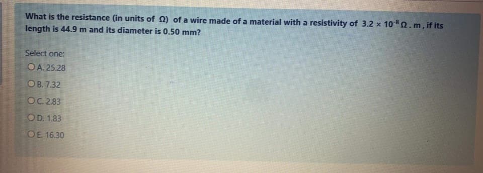 What is the resistance (in units of 2) of a wire made of a material with a resistivity of 3.2 x 10 82.m, if its
length is 44.9 m and its diameter is 0.50 mm?
Select one:
OA. 25.28
ОВ. 732
OC. 2.83
COD. 1.83
OE 16.30
