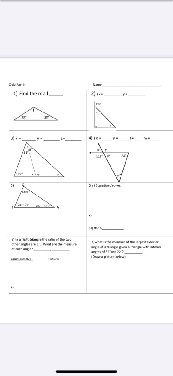 Quiz Part I:
Name
1) Find the m21,
2) )x =
|140
33
28
3) х%3
4) ) x =
y = z=
/11
115\y
84
/122
5)
5 a) Equation/solve:
(3x)
/(2x + 7)
(3x-19)
A
Sb) mZA
6) In a right triangle the ratio of the two
other angles are 3:5. What are the measure
of each angle?
7)What is the measure of the largest exterior
angle of a triangle given a triangle with interior
angles of 85'and 72?
(Draw a picture below)
Equation/solve
Picture:

