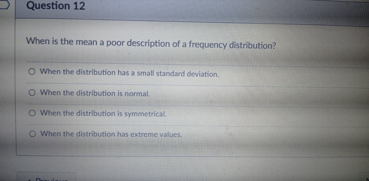 Question 12
When is the mean a poor description of a frequency distribution?
When the distribution has a small standard deviation.
When the distribution is normal.
When the distribution is symmetrical.
When the distribution has extreme values.

