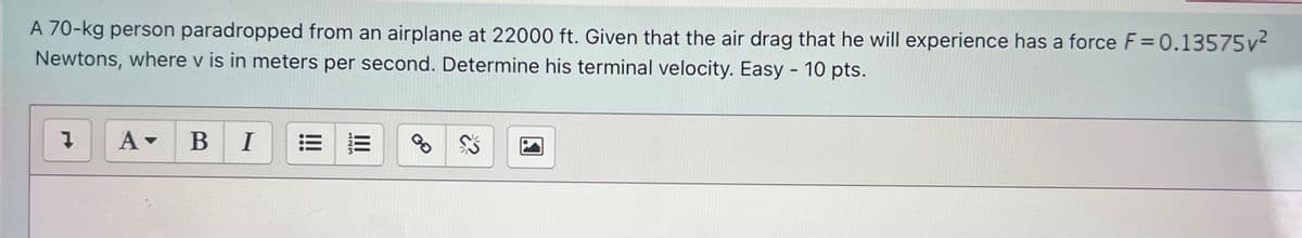 A 70-kg person paradropped from an airplane at 22000 ft. Given that the air drag that he will experience has a force F= 0.13575v2
Newtons, where v is in meters per second. Determine his terminal velocity. Easy - 10 pts.
A-
В I
II
