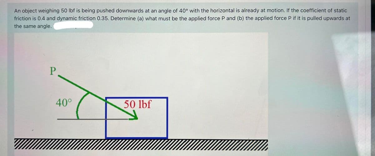 An object weighing 50 lbf is being pushed downwards at an angle of 40° with the horizontal is already at motion. If the coefficient of static
friction is 0.4 and dynamic friction 0.35. Determine (a) what must be the applied force P and (b) the applied force P if it is pulled upwards at
the same angle.
40°
50 lbf
