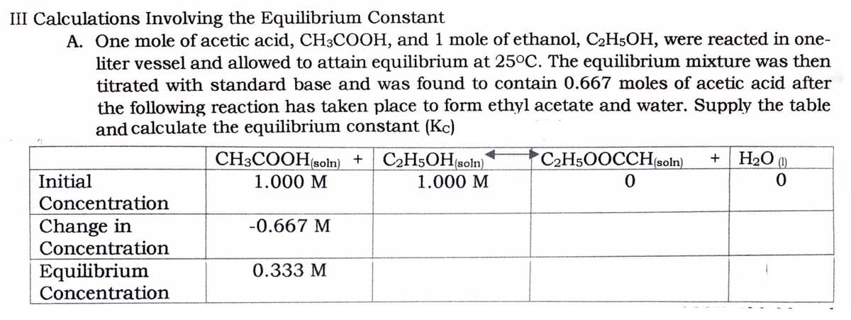 III Calculations Involving the Equilibrium Constant
A. One mole of acetic acid, CH3COOH, and 1 mole of ethanol, C2H5OH, were reacted in one-
liter vessel and allowed to attain equilibrium at 25°C. The equilibrium mixture was then
titrated with standard base and was found to contain 0.667 moles of acetic acid after
the following reaction has taken place to form ethyl acetate and water. Supply the table
and calculate the equilibrium constant (Kc)
CH3COOH(soln) +
C2H5OH(soln)
C2HsOOCCHsoln).
H2O (1)
Initial
1.000 M
1.000 М
Concentration
Change in
Concentration
-0.667 M
Equilibrium
Concentration
0.333 М
