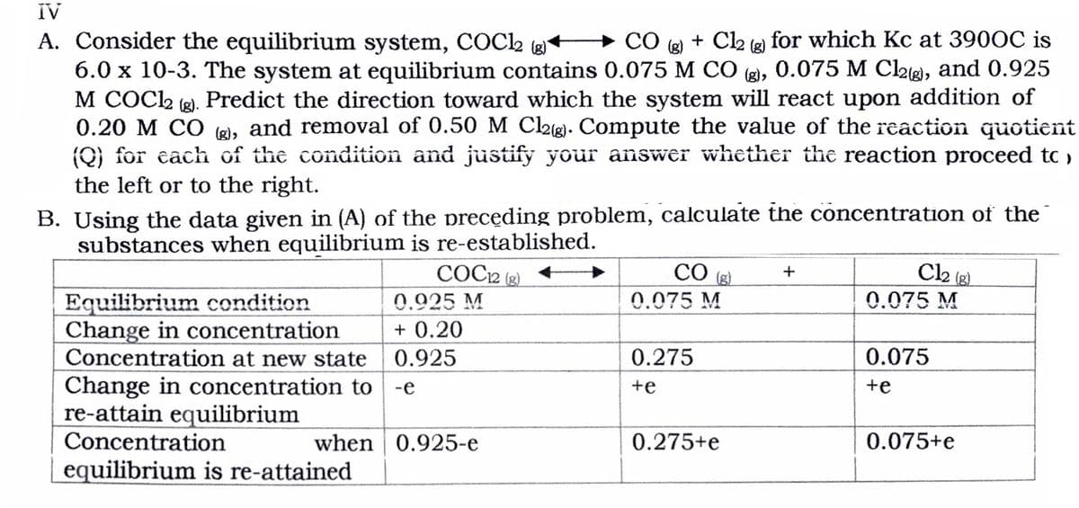 IV
A. Consider the equilibrium system, COC2
6.0 x 10-3. The system at equilibrium contains 0.075 M CO (g), 0.075 M Cl2g), and 0.925
M COC2 (2). Predict the direction toward which the system will react upon addition of
0.20 M CO 8), and removal of 0.50 M Clg. Compute the value of the reaction quotient
(Q) for cach of the condition and justify your answer whether the reaction proceed to ,
the left or to the right.
→ CÓ (e) + Cl2 (e) for which Kc at 390OC is
(g)
B. Using the data given in (A) of the precęding problem, calculate the concentration of the
substances when equilibrium is re-established.
COC2 (g)
CO
+
(g)
Equilibrium condition
Change in concentration
Concentration at new state
0.925 M
0.075 M
0.075 M
+ 0.20
0.925
0.275
0.075
Change in concentration to -e
re-attain equilibrium
Concentration
+e
+e
when 0.925-e
0.275+e
0.075+e
equilibrium is re-attained
