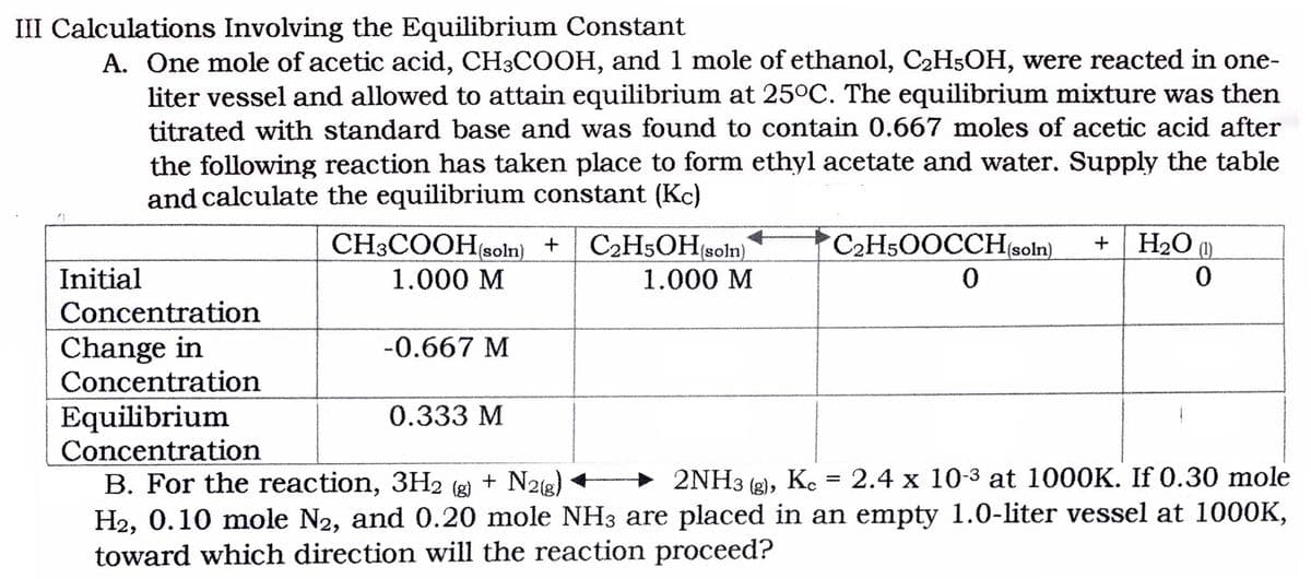 III Calculations Involving the Equilibrium Constant
A. One mole of acetic acid, CH3COOH, and 1 mole of ethanol, C2H5OH, were reacted in one-
liter vessel and allowed to attain equilibrium at 25°C. The equilibrium mixture was then
titrated with standard base and was found to contain 0.667 moles of acetic acid after
the following reaction has taken place to form ethyl acetate and water. Supply the table
and calculate the equilibrium constant (Kc)
CH3COOH(soln) +
C2H5OH(soln)
C2H5OOCCHsoln).
H2O (1)
Initial
1.000 M
1.000 М
Concentration
Change in
Concentration
-0.667 M
Equilibrium
Concentration
0.333 M
+ 2NH3 (g), Ke = 2.4 x 10-3 at 1000K. If 0.30 mole
B. For the reaction, 3H2 (g) + N2(g)
H2, 0.10 mole N2, and 0.20 mole NH3 are placed in an empty 1.0-liter vessel at 1000K,
toward which direction will the reaction proceed?
%3D
