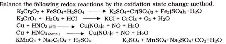 Balance the following redox reactions by the oxidation state change method.
→ K2SO4+Cr(SO4)3 + Fe2(SO4)3+H20
+ KCl + CrCl3 + O2 + H2O
K2Cr207 + FeSO4+H2SO4
K2CrO4 + H2O2 + HC1
Cu + HNO3 (dil)
Cu + HNO3 (conc.)
+ Cu(NO3)2 + NO + H2O
Cu(NO3)2 + N0 + H2O
KMNO4 + Na2C204 + H2SO4
K2SO4 + MNSO4+NA2SO4+CO2+H2O
