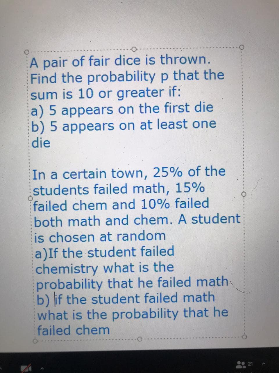 A pair of fair dice is thrown.
Find the probability p that the
sum is 10 or greater if:
a) 5 appears on the first die
b) 5 appears ón at least one
die
In a certain town, 25% of the
students failed math, 15%
failed chem and 10% failed
both math and chem. A student
is chosen at random
a)If the student failed
chemistry what is the
probability that he failed math
b) if the student failed math
what is the probability that he
failed chem
