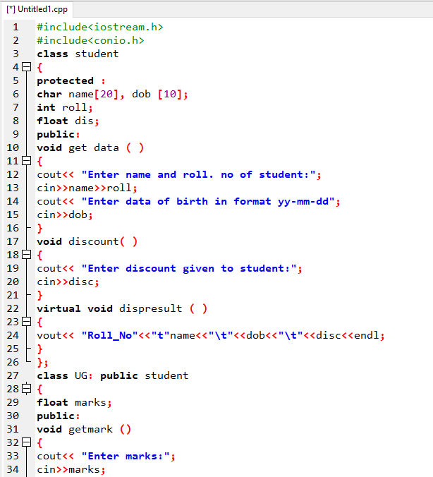 [*] Untitled1.cpp
1
#include<iostream.h>
2
#include<conio.h>
3
class student
49 {
protected :
char name[20], dob [10];
int roll;
float dis;
public:
void get data ( )
11E {
6
7
8
9
10
cout<< "Enter name and roll. no of student:";
cin>>name>>roll;
cout<< "Enter data of birth in format yy- mm-dd";
cin>>dob;
16 F }
void discount( )
18 E {
12
13
14
15
17
19
cout<« "Enter discount given to student:";
cin>>disc;
21 F }
virtual void dispresult ( )
23 E {
vout<< "Roll_No"<<"t"name<<"\t"<<dob<<"\t"<<disc<<endl;
}
};
class UG: public student
28 E {
float marks;
20
22
24
25
26
27
29
30
public:
void getmark ()
32 E {
cout<< "Enter marks:";
cin>>marks;
31
33
34
