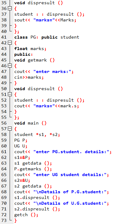 void dispresult ()
36 E {
student : : dispresult ();
sout<< "marks="<<Marks;
}
}}
35
37
38
39
40
class PG: public student
42 E {
float marks;
public:
void getmark ()
46 E {
41
43
44
45
cout<< "enter marks:";
cin>>marks;
49 F }
void dispresult ()
51 E {
student : : dispresult ();
cout<« "marks="<<mark.s;
}
}}
void main ()
57日{
student *s1, *s2;
PG P;
UG U;
cout<< "enter PG.student. details:";
47
48
50
52
53
54
55
56
58
59
60
61
62
s1=&P;
s1 getdata ();
P. getmarks ();
cout<< "enter UG student details:";
63
64
65
s2=&U;
s2 getdata ();
cout<« "\nDetails of P.G.student:";
69 s1.dispresult ();
cout<< "\nDetails of U.G.student:";
s2. dispresult ();
getch ();
}
66
67
68
70
71
72
73
