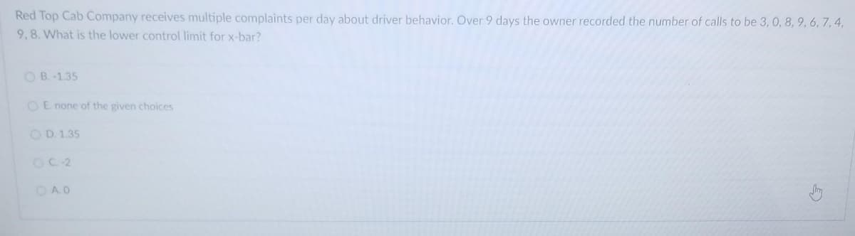 Red Top Cab Company receives multiple complaints per day about driver behavior. Over 9 days the owner recorded the number of calls to be 3, 0, 8, 9, 6, 7, 4,
9,8. What is the lower control limit for x-bar?
OB. -1.35
OE none of the given choices
O D. 1.35
OC 2
OA.0

